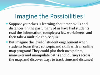 Imagine the Possibilities!
 Suppose your class is learning about map skills and
distances. In the past, many of us have had students
read the information, complete a few worksheets, and
then take a multiple choice quiz.
 But imagine the level of student engagement when
students learn these concepts and skills with an online
map program! They could plot their own points,
maneuver and manipulate paths and journeys across
the map, and discover ways to track time and distance!
 