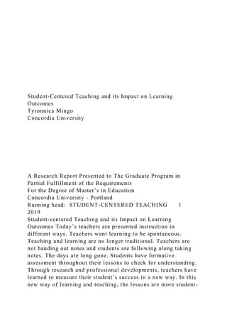 Student-Centered Teaching and its Impact on Learning
Outcomes
Tyronnica Mingo
Concordia University
A Research Report Presented to The Graduate Program in
Partial Fulfillment of the Requirements
For the Degree of Master’s in Education
Concordia University - Portland
Running head: STUDENT-CENTERED TEACHING 1
2019
Student-centered Teaching and its Impact on Learning
Outcomes Today’s teachers are presented instruction in
different ways. Teachers want learning to be spontaneous.
Teaching and learning are no longer traditional. Teachers are
not handing out notes and students are following along taking
notes. The days are long gone. Students have formative
assessment throughout their lessons to check for understanding.
Through research and professional developments, teachers have
learned to measure their student’s success in a new way. In this
new way of learning and teaching, the lessons are more student-
 