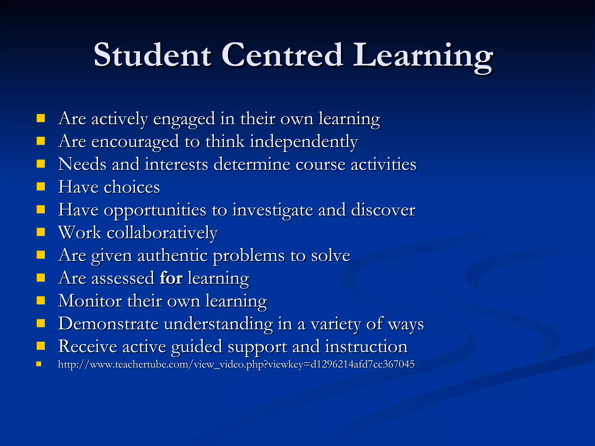 Student Centred Learning  Are actively engaged in their own learning Are encouraged to think independently Needs and interests determine course activities Have choices Have opportunities to investigate and discover Work collaboratively Are given authentic problems to solve Are assessed  for  learning Monitor their own learning Demonstrate understanding in a variety of ways Receive active guided support and instruction  http://www.teachertube.com/view_video.php?viewkey=d1296214afd7cc367045 