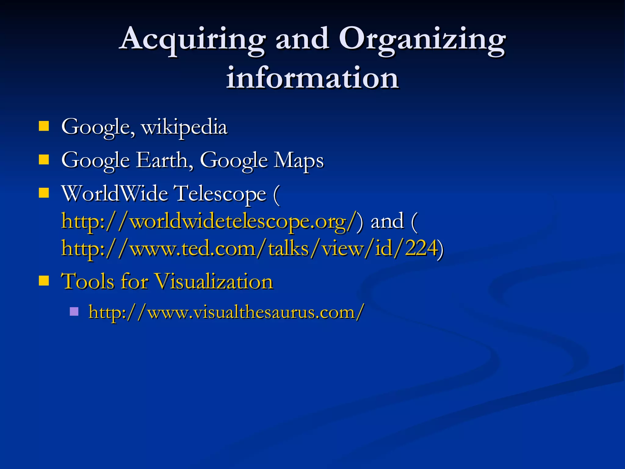 Acquiring and Organizing information Google, wikipedia Google Earth, Google Maps WorldWide Telescope ( http://worldwidetelescope.org/ ) and ( http://www.ted.com/talks/view/id/224 ) Tools for Visualization http:// www.visualthesaurus.com / 