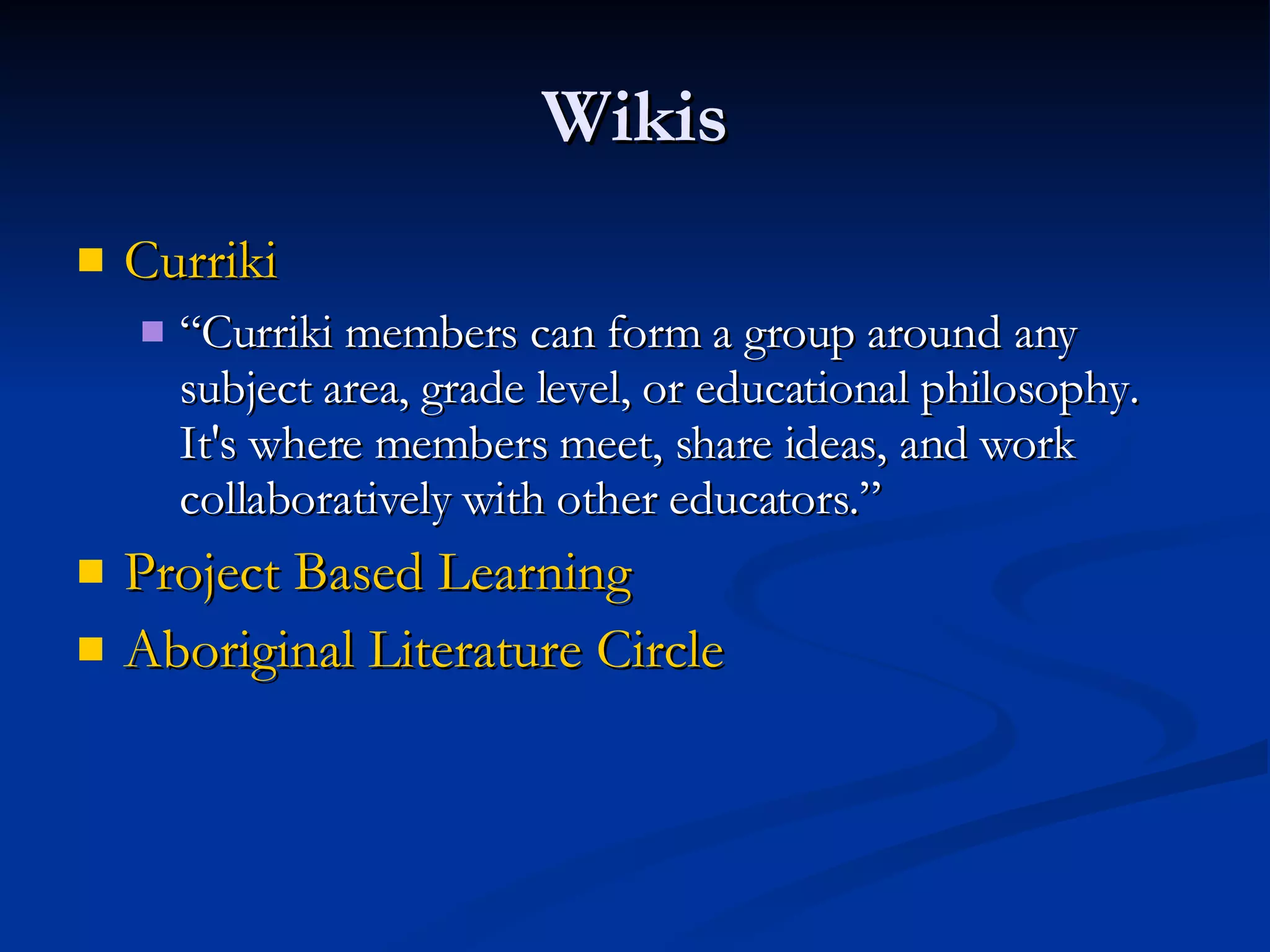 Wikis Curriki “ Curriki members can form a group around any subject area, grade level, or educational philosophy. It's where members meet, share ideas, and work collaboratively with other educators.” Project Based Learning  Aboriginal Literature Circle 