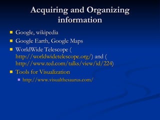 Acquiring and Organizing information Google, wikipedia Google Earth, Google Maps WorldWide Telescope ( http://worldwidetelescope.org/ ) and ( http://www.ted.com/talks/view/id/224 ) Tools for Visualization http:// www.visualthesaurus.com / 