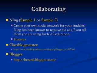 Collaborating Ning ( Sample 1  or  Sample 2 ) Create your own social network for your students. Ning has been known to remove the ads if you tell them you are using for K-12 education.  Features Classblogmeister http://www.classblogmeister.com/blog.php?blogger_id=167360 Blogger http:// bcrural.blogspot.com / 