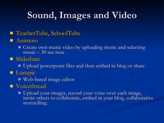 Sound, Images and Video TeacherTube ,  SchoolTube Animoto Create own music video by uploading music and selecting music – 30 sec max Slideshare Upload powerpoint files and then embed in blog or share Lunapic Web-based image editor Voicethread Upload your images, record your voice over each image, invite others to collaborate, embed in your blog, collaborative storytelling. 