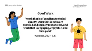 Good Work
“work that is of excellent technical
quality, work that is ethically
pursued and socially responsible, and
work that is engaging, enjoyable, and
feels good”
(Gardner, 2007, p. 5)
Isabell Grundschober
@isabellgru #unikrems
2022 eucen Autum Seminar
 