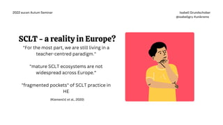 "For the most part, we are still living in a
teacher-centred paradigm."
"mature SCLT ecosystems are not
widespread across Europe.“
"fragmented pockets" of SCLT practice in
HE
(Klemenčič et al., 2020)
Isabell Grundschober
@isabellgru #unikrems
2022 eucen Autum Seminar
SCLT - a reality in Europe?
 
