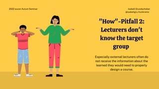 Isabell Grundschober
@isabellgru #unikrems
2022 eucen Autum Seminar
"How"-Pitfall 2:
Lecturers don't
know the target
group
Especially external lecturers often do
not receive the information about the
learned they would need to properly
design a course.
 