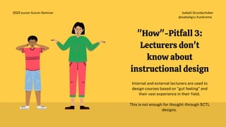 Isabell Grundschober
@isabellgru #unikrems
2022 eucen Autum Seminar
"How"-Pitfall 3:
Lecturers don't
know about
instructional design
Internal and external lecturers are used to
design courses based on "gut feeling" and
their vast experience in their field.
This is not enough for thought-through SCTL
designs.
 