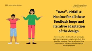 Isabell Grundschober
@isabellgru #unikrems
2022 eucen Autum Seminar
"How"-Pitfall 4:
No time for all these
feedback loops and
iterative adaptation
of the design.
Some teachers find it difficult to include
agile learning design adaptions in their daily
teaching practice. They have limited time
resources for this kind of individualized
learning designs.
 