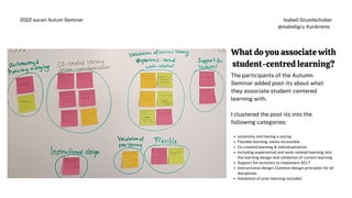 Isabell Grundschober
@isabellgru #unikrems
2022 eucen Autum Seminar
What do you associate with
student-centred learning?
autonomy and having a saying
Flexible learning, easily accessible
Co-created learning & individualization
Including experiential and work-related learning into
the learning design and validation of current learning
Support for lecturers to implement SCLT
Instructional design: Common design principles for all
disciplines
Validation of prior learning included
The participants of the Autumn
Seminar added post-its about what
they associate student-centered
learning with.
I clustered the post-its into the
following categories:
 
