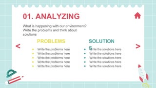 ● Write the problems here
● Write the problems here
● Write the problems here
● Write the problems here
● Write the problems here
● Write the solutions here
● Write the solutions here
● Write the solutions here
● Write the solutions here
● Write the solutions here
PROBLEMS SOLUTION
S
01. ANALYZING
What is happening with our environment?
Write the problems and think about
solutions
>
<
 