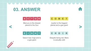 03. ANSWER
Mercury is the closest
planet to the Sun
Despite being red, Mars
is actually cold
Jupiter is the biggest
planet and a gas giant
Saturn has rings and is
a gas giant
O R
T
C
A E T
M
O
C
H T
G
I
E I R
O
H
C
>
<
 