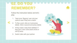 Follow the instruction below and let’s
play
1. Take turns “flipping” over only two
cards to see if they are a match
2. To flip a card, click on it and press
delete. Click a second and press delete
3. If they match, keep them deleted. If
they don’t ,then undo (back arrow or
ctrl+Z) twice
4. Switch roles with your partner
02. DO YOU
REMEMBER?
>
<
 