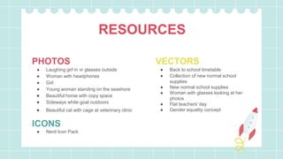 RESOURCES
PHOTOS
● Laughing girl in vr glasses outside
● Woman with headphones
● Girl
● Young woman standing on the seashore
● Beautiful horse with copy space
● Sideways white goat outdoors
● Beautiful cat with cage at veterinary clinic
ICONS
● Nerd Icon Pack
VECTORS
● Back to school timetable
● Collection of new normal school
supplies
● New normal school supplies
● Woman with glasses looking at her
photos
● Flat teachers' day
● Gender equality concept
 