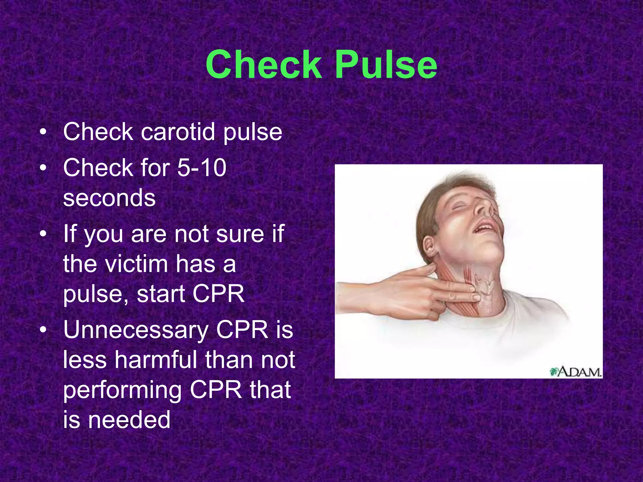 Check Pulse
• Check carotid pulse
• Check for 5-10
seconds
• If you are not sure if
the victim has a
pulse, start CPR
• Unnecessary CPR is
less harmful than not
performing CPR that
is needed
 