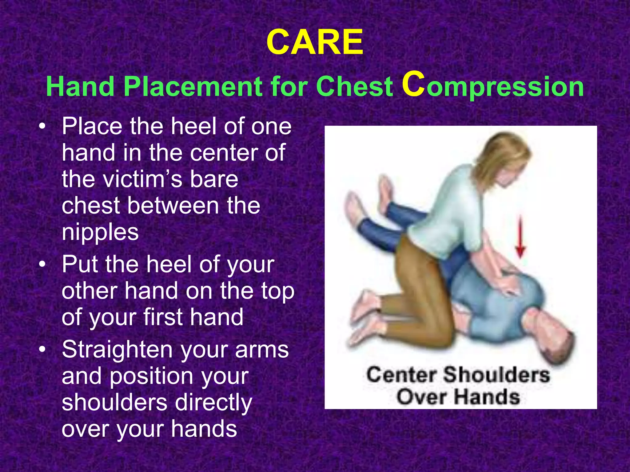 CARE
Hand Placement for Chest Compression
• Place the heel of one
hand in the center of
the victim’s bare
chest between the
nipples
• Put the heel of your
other hand on the top
of your first hand
• Straighten your arms
and position your
shoulders directly
over your hands
 