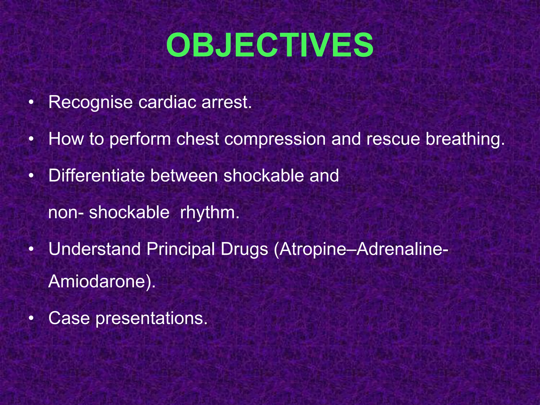 OBJECTIVES
• Recognise cardiac arrest.
• How to perform chest compression and rescue breathing.
• Differentiate between shockable and
non- shockable rhythm.
• Understand Principal Drugs (Atropine–Adrenaline-
Amiodarone).
• Case presentations.
 