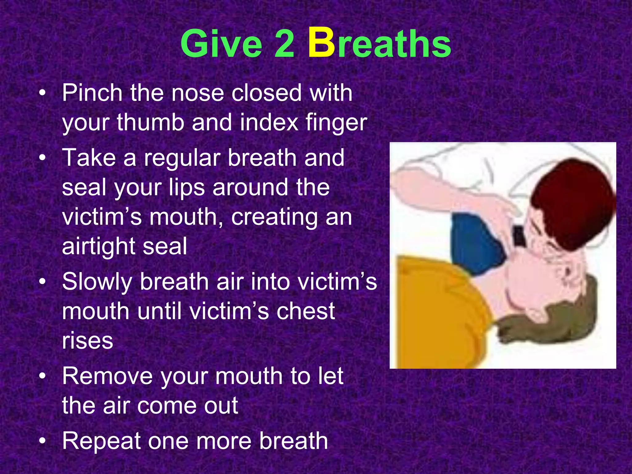 Give 2 Breaths
• Pinch the nose closed with
your thumb and index finger
• Take a regular breath and
seal your lips around the
victim’s mouth, creating an
airtight seal
• Slowly breath air into victim’s
mouth until victim’s chest
rises
• Remove your mouth to let
the air come out
• Repeat one more breath
 
