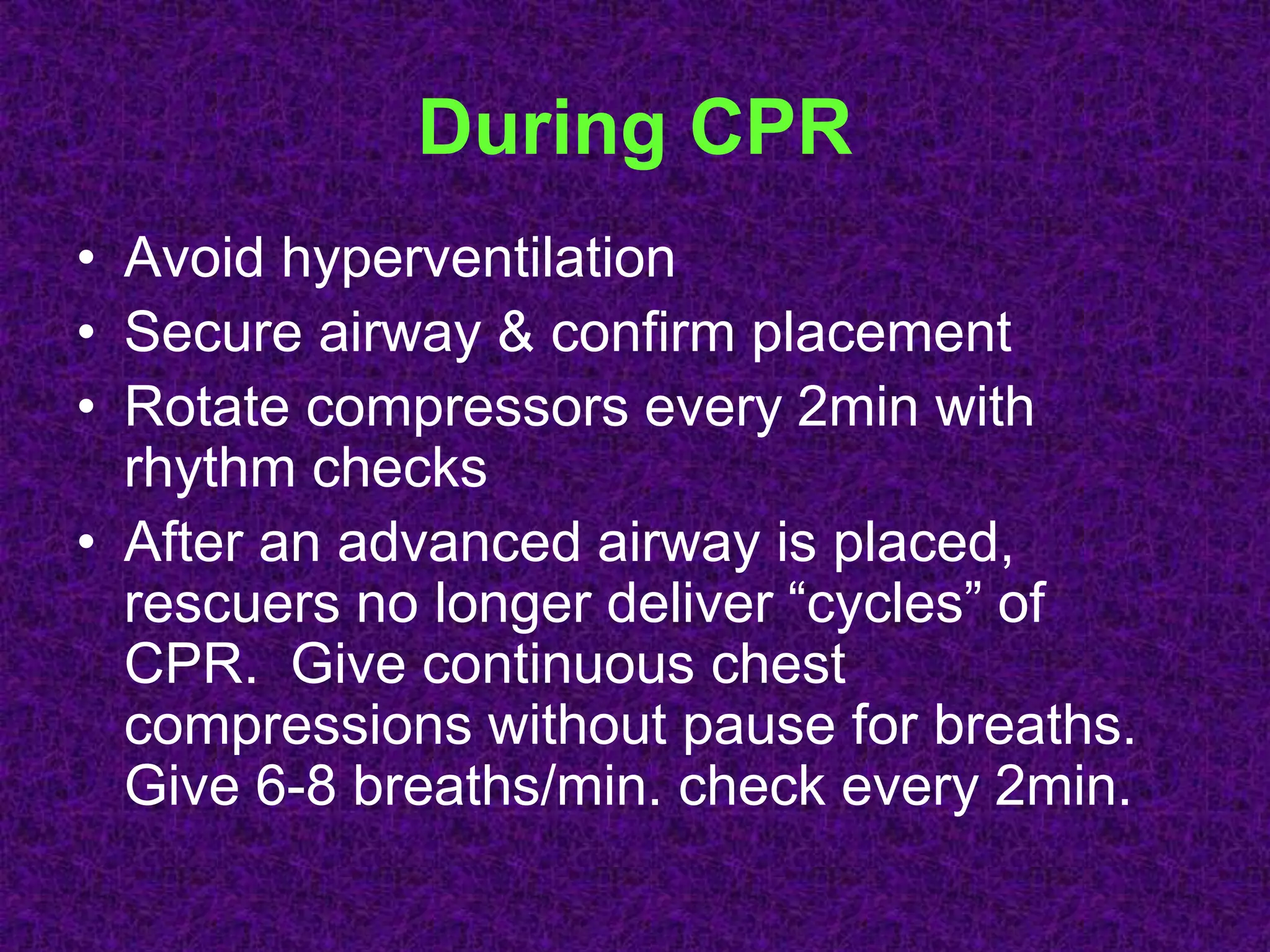 During CPR
• Avoid hyperventilation
• Secure airway & confirm placement
• Rotate compressors every 2min with
rhythm checks
• After an advanced airway is placed,
rescuers no longer deliver “cycles” of
CPR. Give continuous chest
compressions without pause for breaths.
Give 6-8 breaths/min. check every 2min.
 
