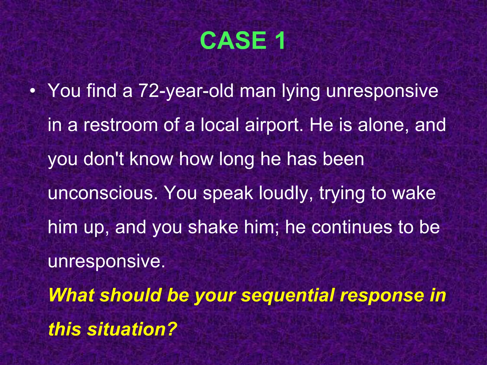CASE 1
• You find a 72-year-old man lying unresponsive
in a restroom of a local airport. He is alone, and
you don't know how long he has been
unconscious. You speak loudly, trying to wake
him up, and you shake him; he continues to be
unresponsive.
What should be your sequential response in
this situation?
 