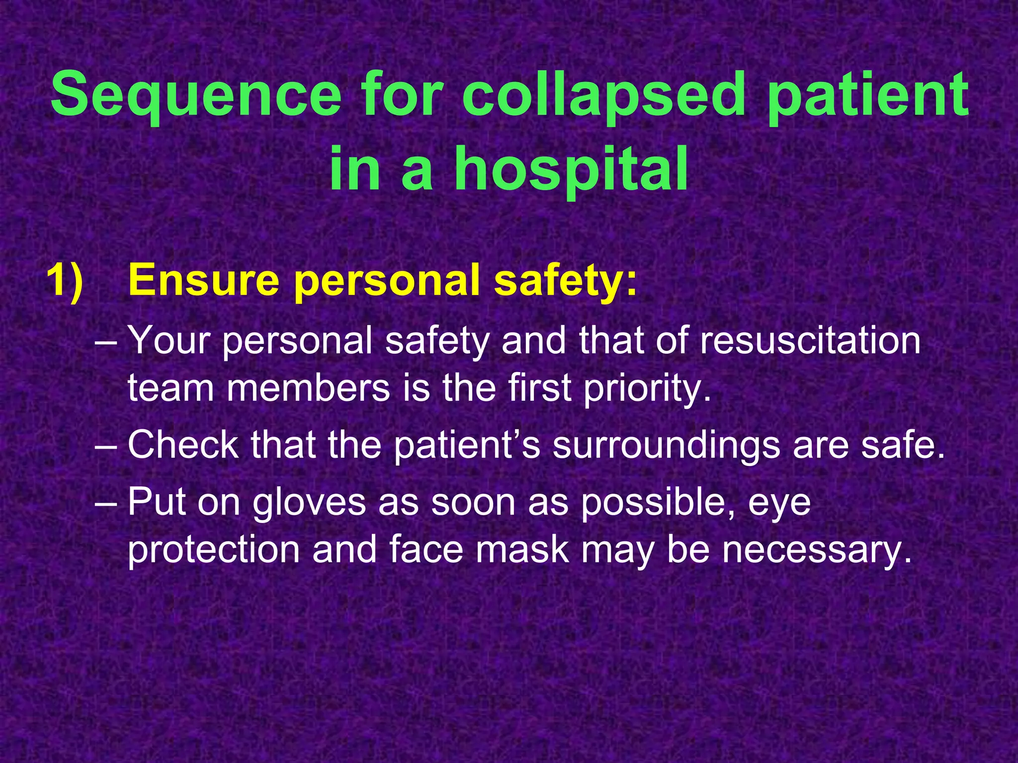Sequence for collapsed patient
in a hospital
1) Ensure personal safety:
– Your personal safety and that of resuscitation
team members is the first priority.
– Check that the patient’s surroundings are safe.
– Put on gloves as soon as possible, eye
protection and face mask may be necessary.
 