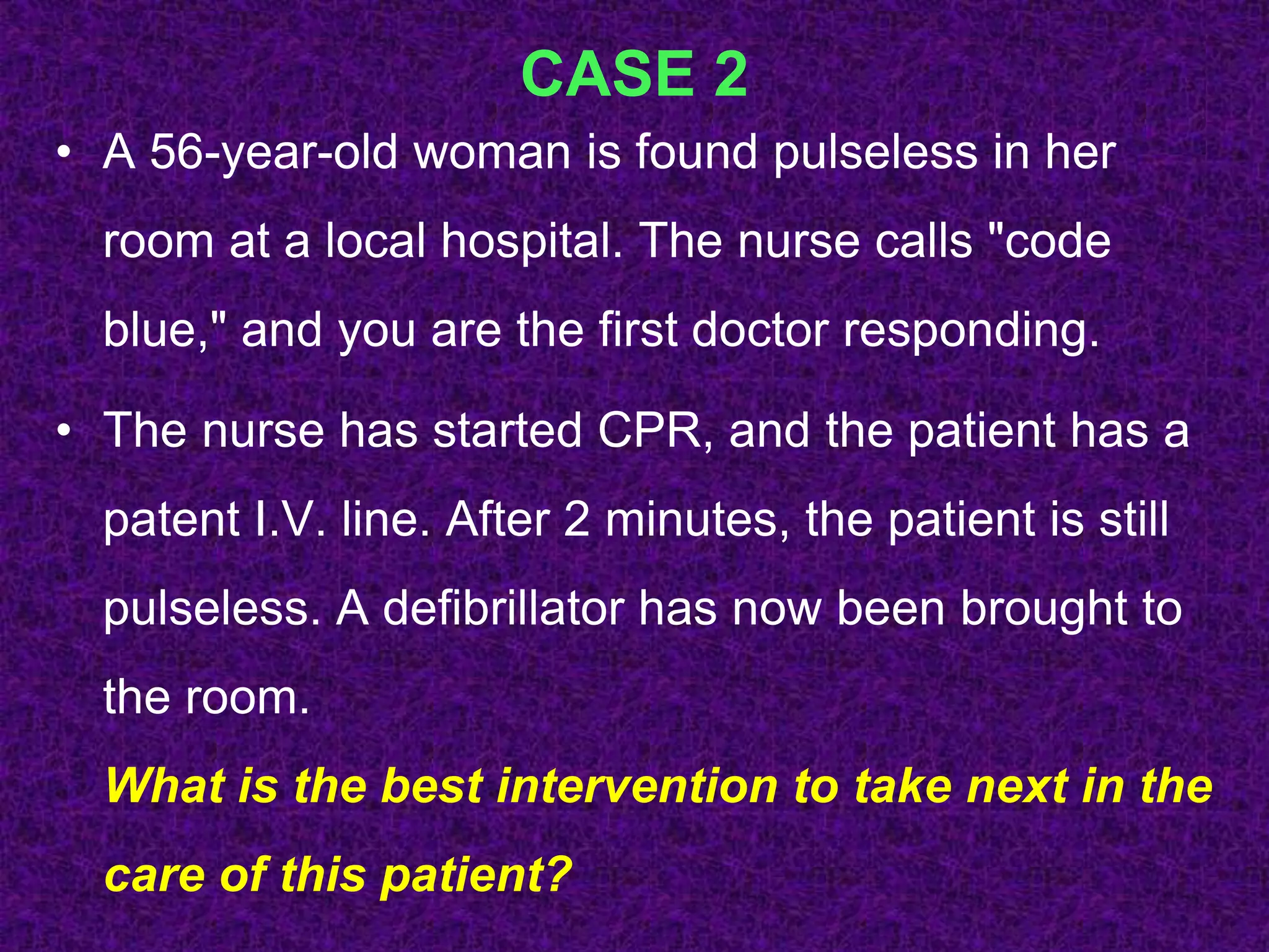 CASE 2
• A 56-year-old woman is found pulseless in her
room at a local hospital. The nurse calls "code
blue," and you are the first doctor responding.
• The nurse has started CPR, and the patient has a
patent I.V. line. After 2 minutes, the patient is still
pulseless. A defibrillator has now been brought to
the room.
What is the best intervention to take next in the
care of this patient?
 