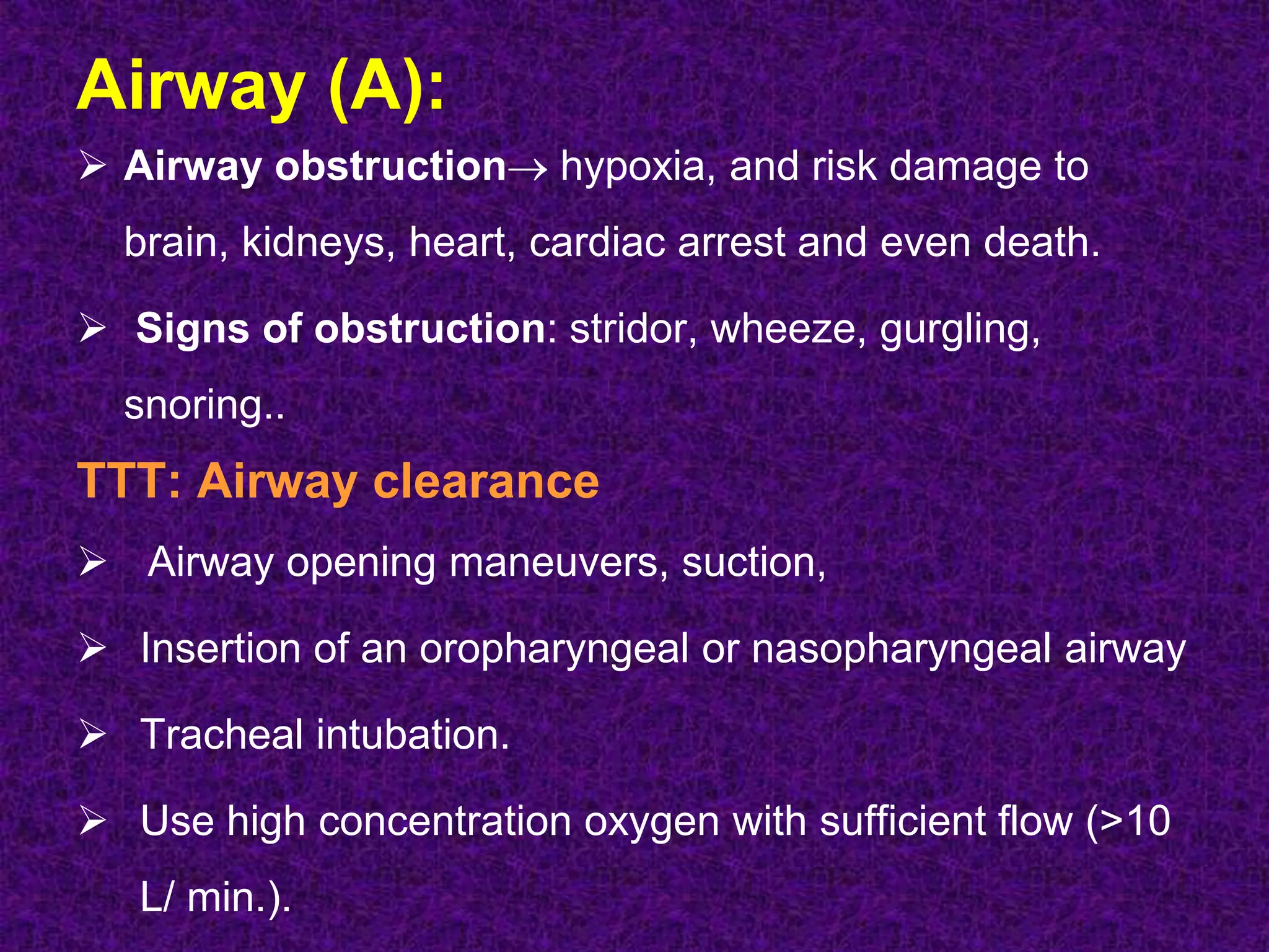 Airway (A):
 Airway obstruction hypoxia, and risk damage to
brain, kidneys, heart, cardiac arrest and even death.
 Signs of obstruction: stridor, wheeze, gurgling,
snoring..
TTT: Airway clearance
 Airway opening maneuvers, suction,
 Insertion of an oropharyngeal or nasopharyngeal airway
 Tracheal intubation.
 Use high concentration oxygen with sufficient flow (>10
L/ min.).
 