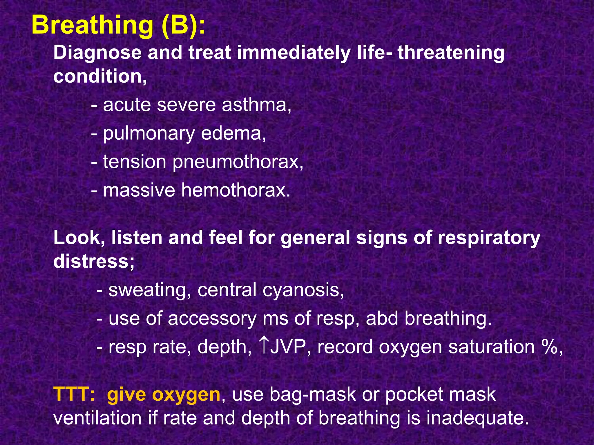 Breathing (B):
Diagnose and treat immediately life- threatening
condition,
- acute severe asthma,
- pulmonary edema,
- tension pneumothorax,
- massive hemothorax.
Look, listen and feel for general signs of respiratory
distress;
- sweating, central cyanosis,
- use of accessory ms of resp, abd breathing.
- resp rate, depth, JVP, record oxygen saturation %,
TTT: give oxygen, use bag-mask or pocket mask
ventilation if rate and depth of breathing is inadequate.
 