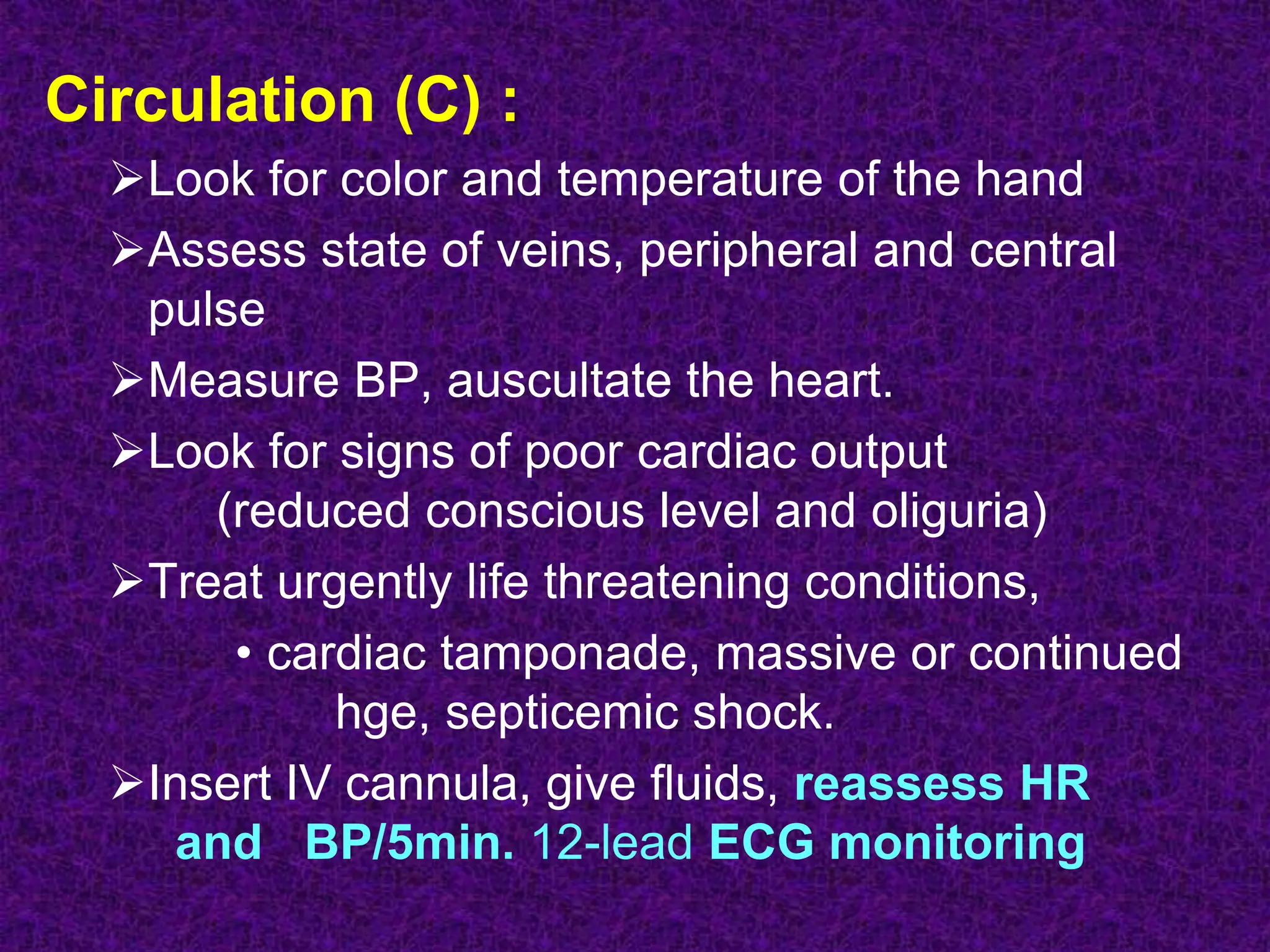 Circulation (C) :
Look for color and temperature of the hand
Assess state of veins, peripheral and central
pulse
Measure BP, auscultate the heart.
Look for signs of poor cardiac output
(reduced conscious level and oliguria)
Treat urgently life threatening conditions,
• cardiac tamponade, massive or continued
hge, septicemic shock.
Insert IV cannula, give fluids, reassess HR
and BP/5min. 12-lead ECG monitoring
 