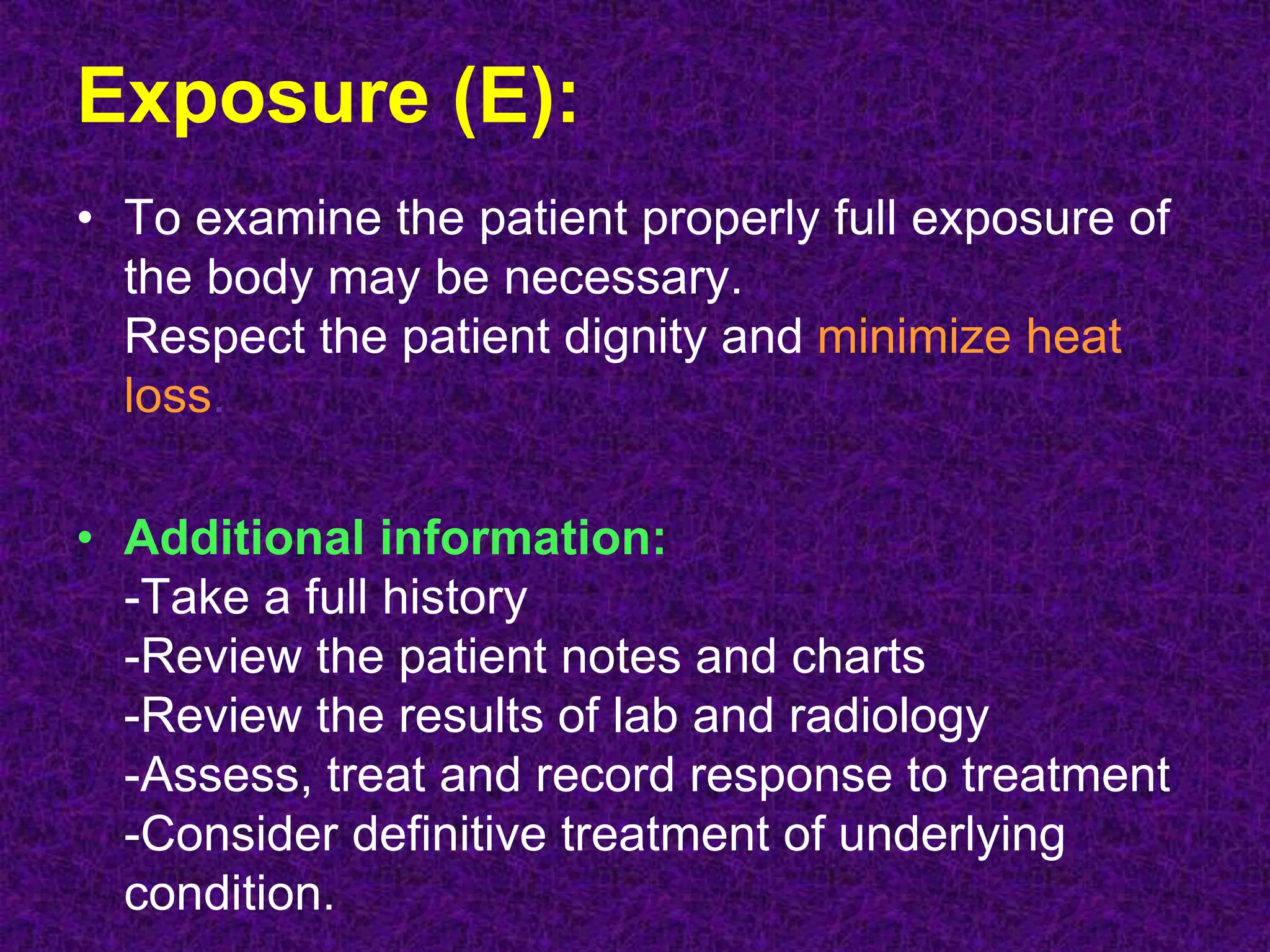 Exposure (E):
• To examine the patient properly full exposure of
the body may be necessary.
Respect the patient dignity and minimize heat
loss.
• Additional information:
-Take a full history
-Review the patient notes and charts
-Review the results of lab and radiology
-Assess, treat and record response to treatment
-Consider definitive treatment of underlying
condition.
 