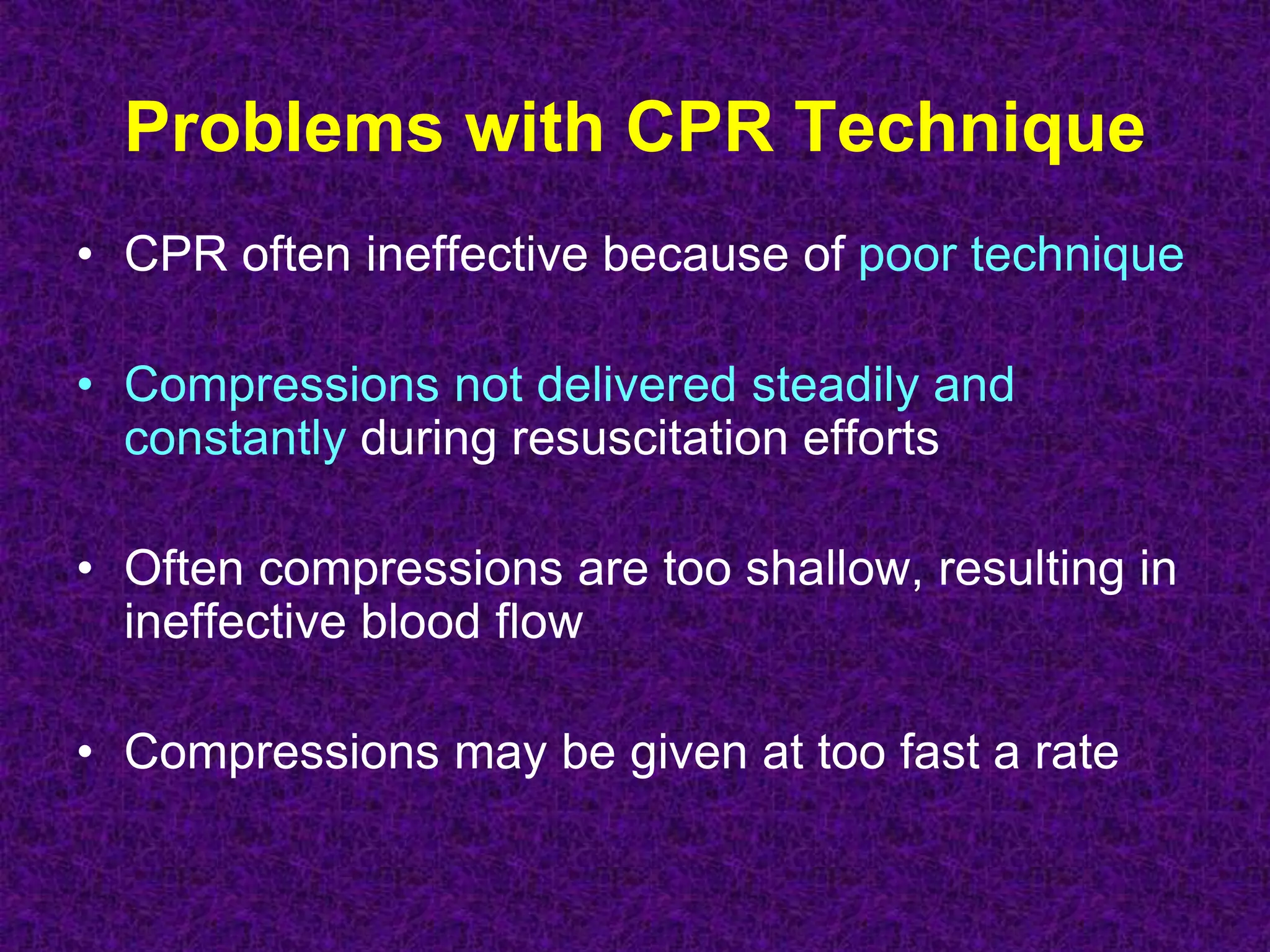 Problems with CPR Technique
• CPR often ineffective because of poor technique
• Compressions not delivered steadily and
constantly during resuscitation efforts
• Often compressions are too shallow, resulting in
ineffective blood flow
• Compressions may be given at too fast a rate
 