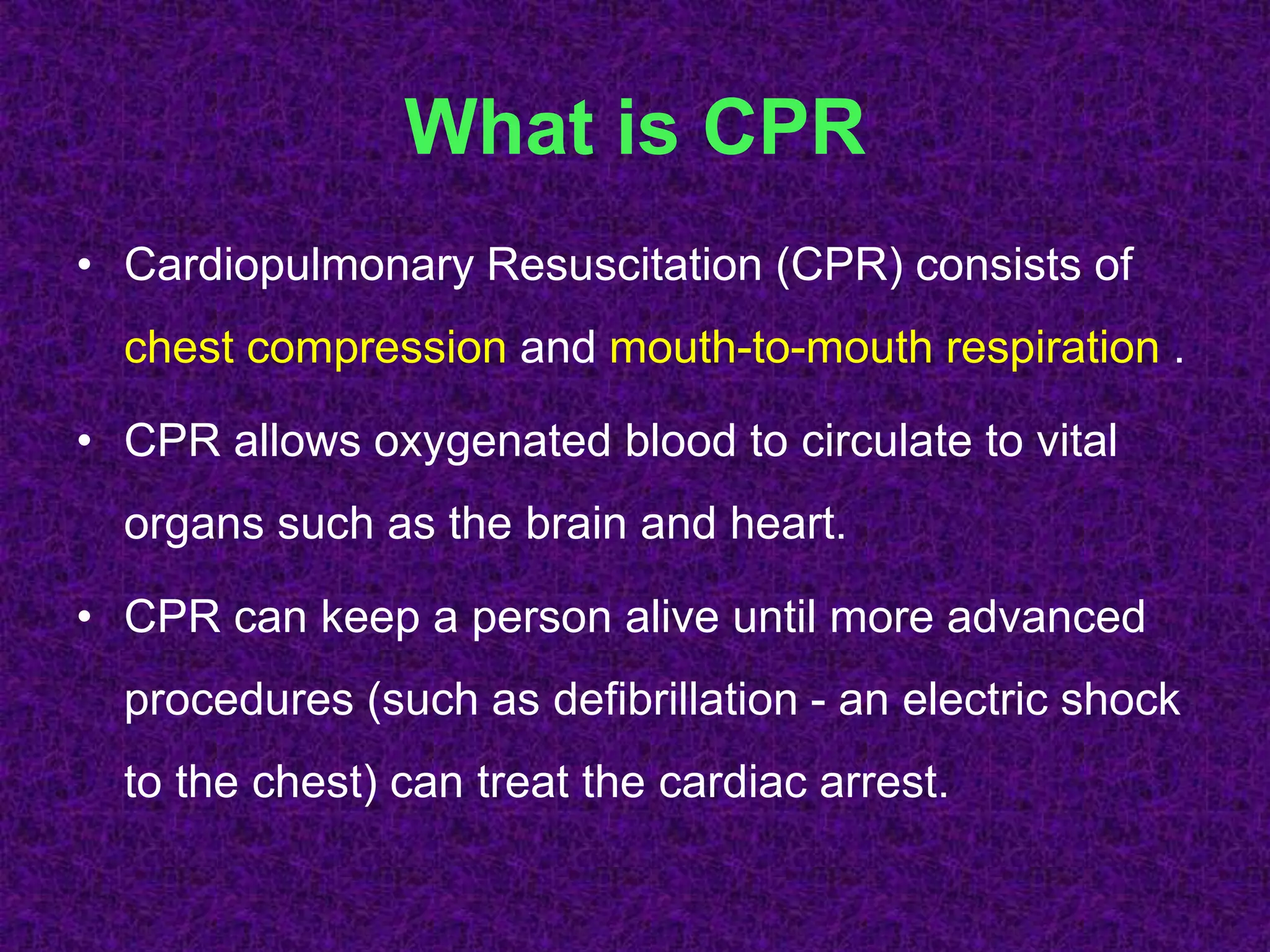 What is CPR
• Cardiopulmonary Resuscitation (CPR) consists of
chest compression and mouth-to-mouth respiration .
• CPR allows oxygenated blood to circulate to vital
organs such as the brain and heart.
• CPR can keep a person alive until more advanced
procedures (such as defibrillation - an electric shock
to the chest) can treat the cardiac arrest.
 