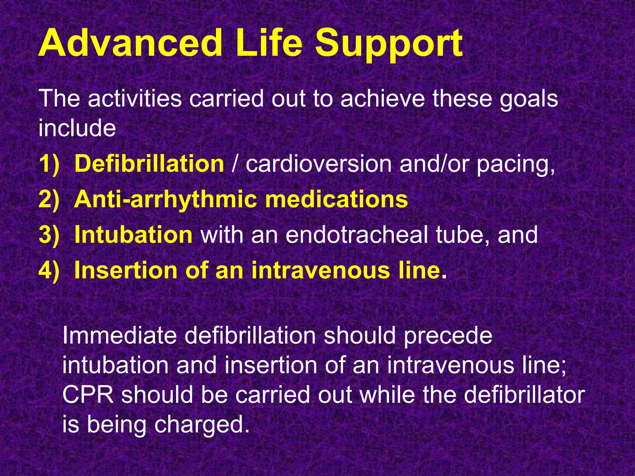 Advanced Life Support
The activities carried out to achieve these goals
include
1) Defibrillation / cardioversion and/or pacing,
2) Anti-arrhythmic medications
3) Intubation with an endotracheal tube, and
4) Insertion of an intravenous line.
Immediate defibrillation should precede
intubation and insertion of an intravenous line;
CPR should be carried out while the defibrillator
is being charged.
 