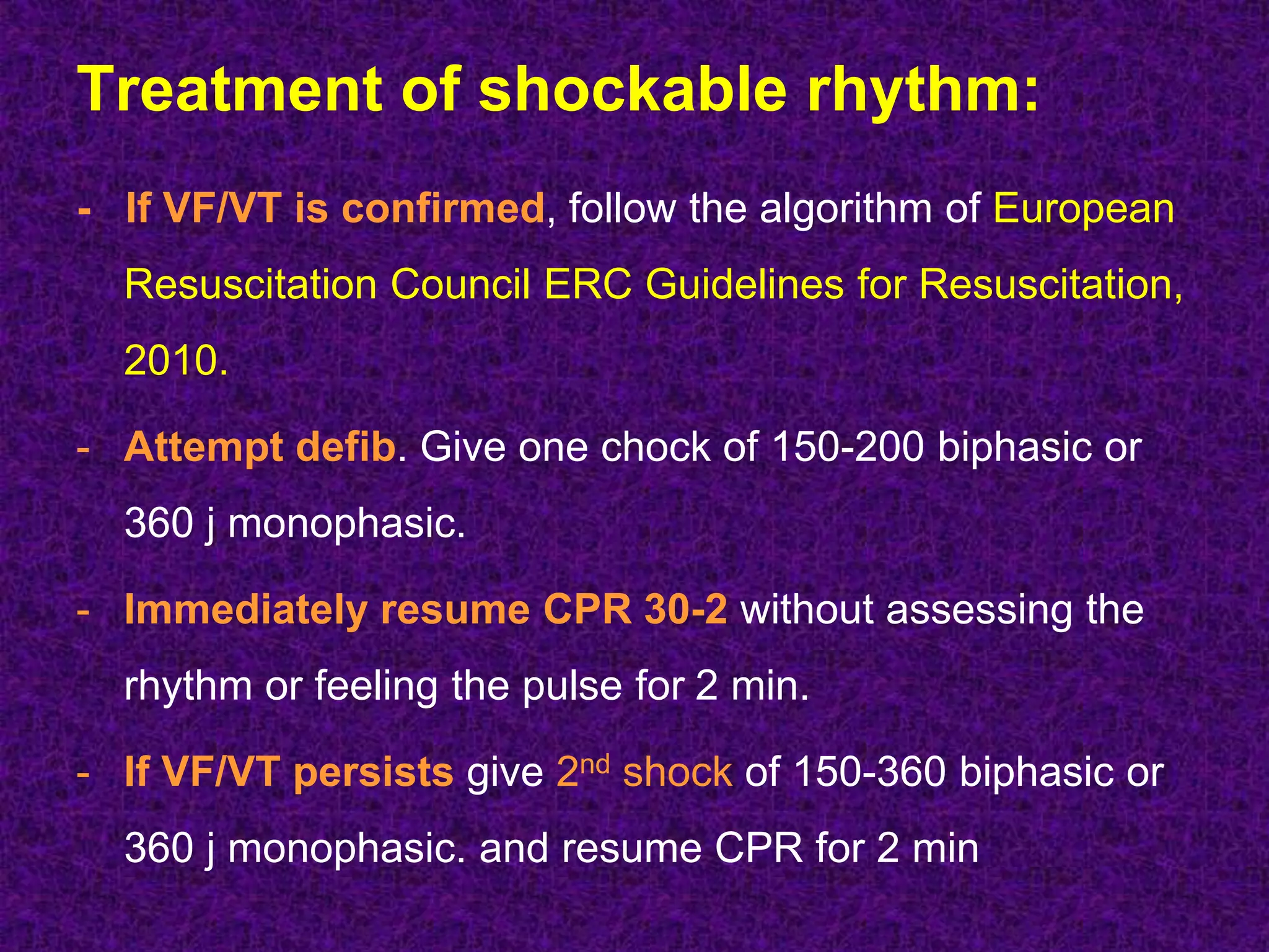 Treatment of shockable rhythm:
- If VF/VT is confirmed, follow the algorithm of European
Resuscitation Council ERC Guidelines for Resuscitation,
2010.
- Attempt defib. Give one chock of 150-200 biphasic or
360 j monophasic.
- Immediately resume CPR 30-2 without assessing the
rhythm or feeling the pulse for 2 min.
- If VF/VT persists give 2nd shock of 150-360 biphasic or
360 j monophasic. and resume CPR for 2 min
 