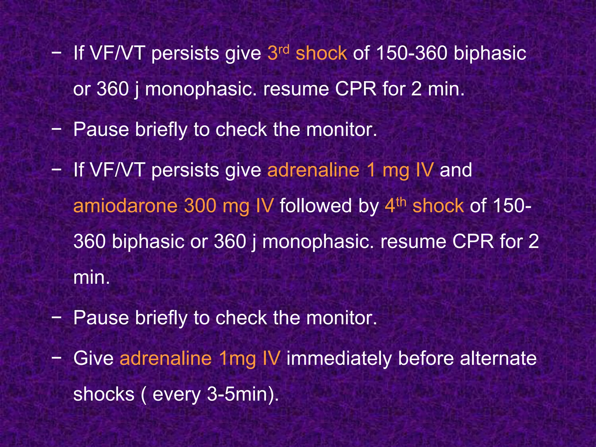 − If VF/VT persists give 3rd shock of 150-360 biphasic
or 360 j monophasic. resume CPR for 2 min.
− Pause briefly to check the monitor.
− If VF/VT persists give adrenaline 1 mg IV and
amiodarone 300 mg IV followed by 4th shock of 150-
360 biphasic or 360 j monophasic. resume CPR for 2
min.
− Pause briefly to check the monitor.
− Give adrenaline 1mg IV immediately before alternate
shocks ( every 3-5min).
 