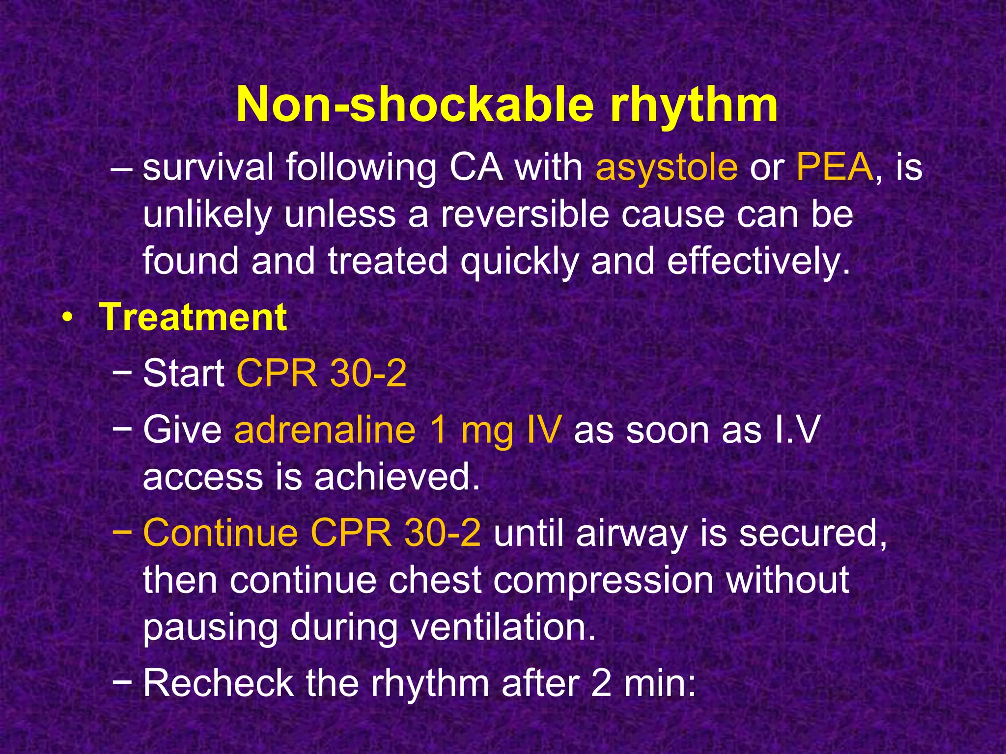 Non-shockable rhythm
– survival following CA with asystole or PEA, is
unlikely unless a reversible cause can be
found and treated quickly and effectively.
• Treatment
− Start CPR 30-2
− Give adrenaline 1 mg IV as soon as I.V
access is achieved.
− Continue CPR 30-2 until airway is secured,
then continue chest compression without
pausing during ventilation.
− Recheck the rhythm after 2 min:
 