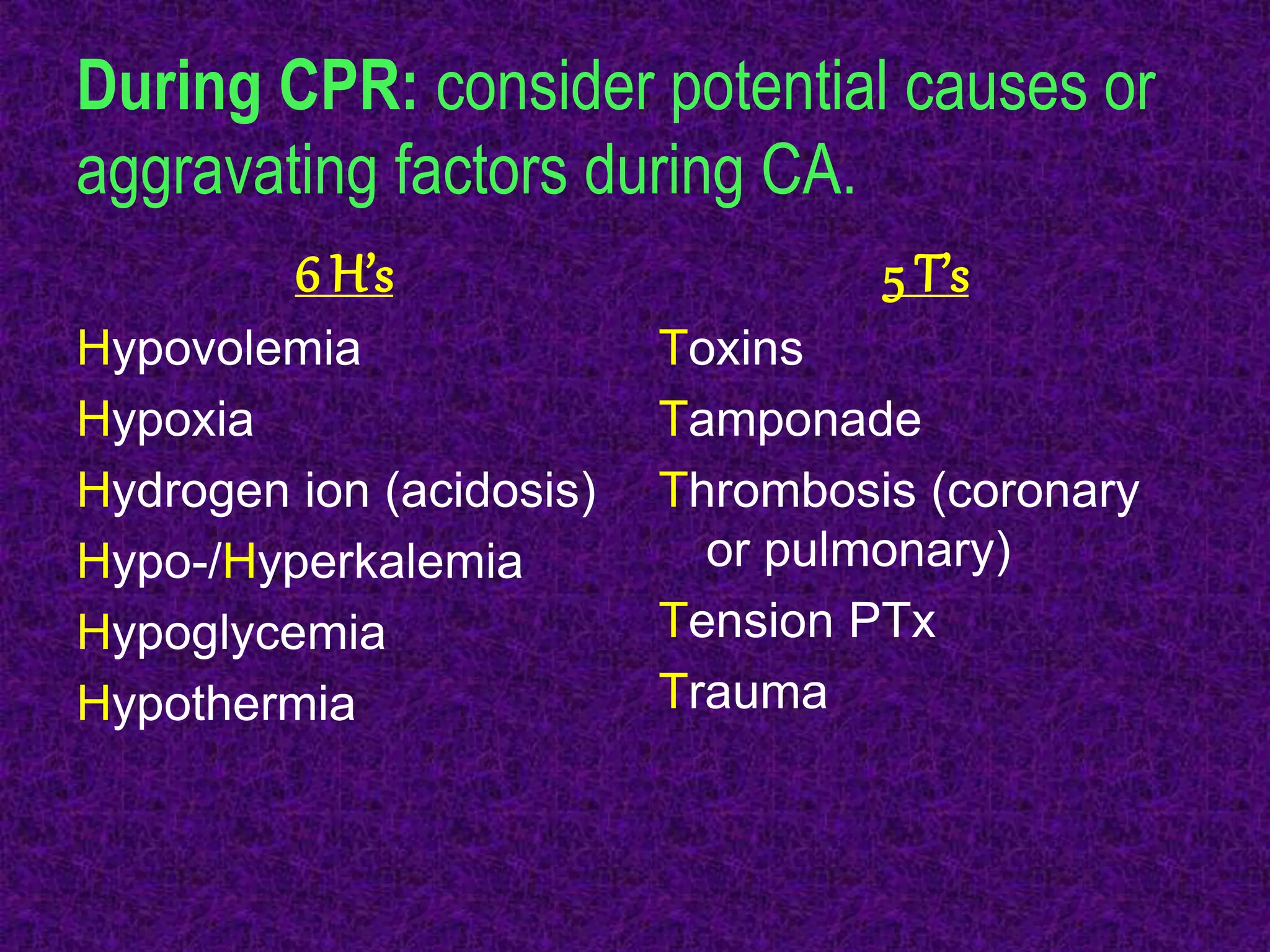 During CPR: consider potential causes or
aggravating factors during CA.
6 H’s
Hypovolemia
Hypoxia
Hydrogen ion (acidosis)
Hypo-/Hyperkalemia
Hypoglycemia
Hypothermia
5 T’s
Toxins
Tamponade
Thrombosis (coronary
or pulmonary)
Tension PTx
Trauma
 