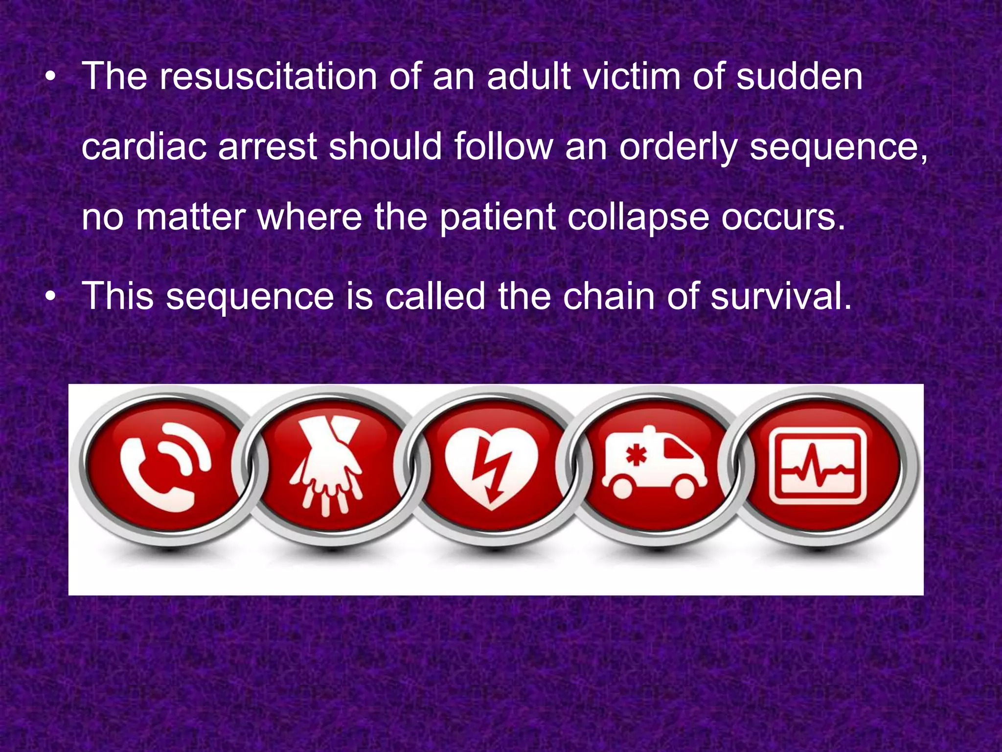 • The resuscitation of an adult victim of sudden
cardiac arrest should follow an orderly sequence,
no matter where the patient collapse occurs.
• This sequence is called the chain of survival.
 
