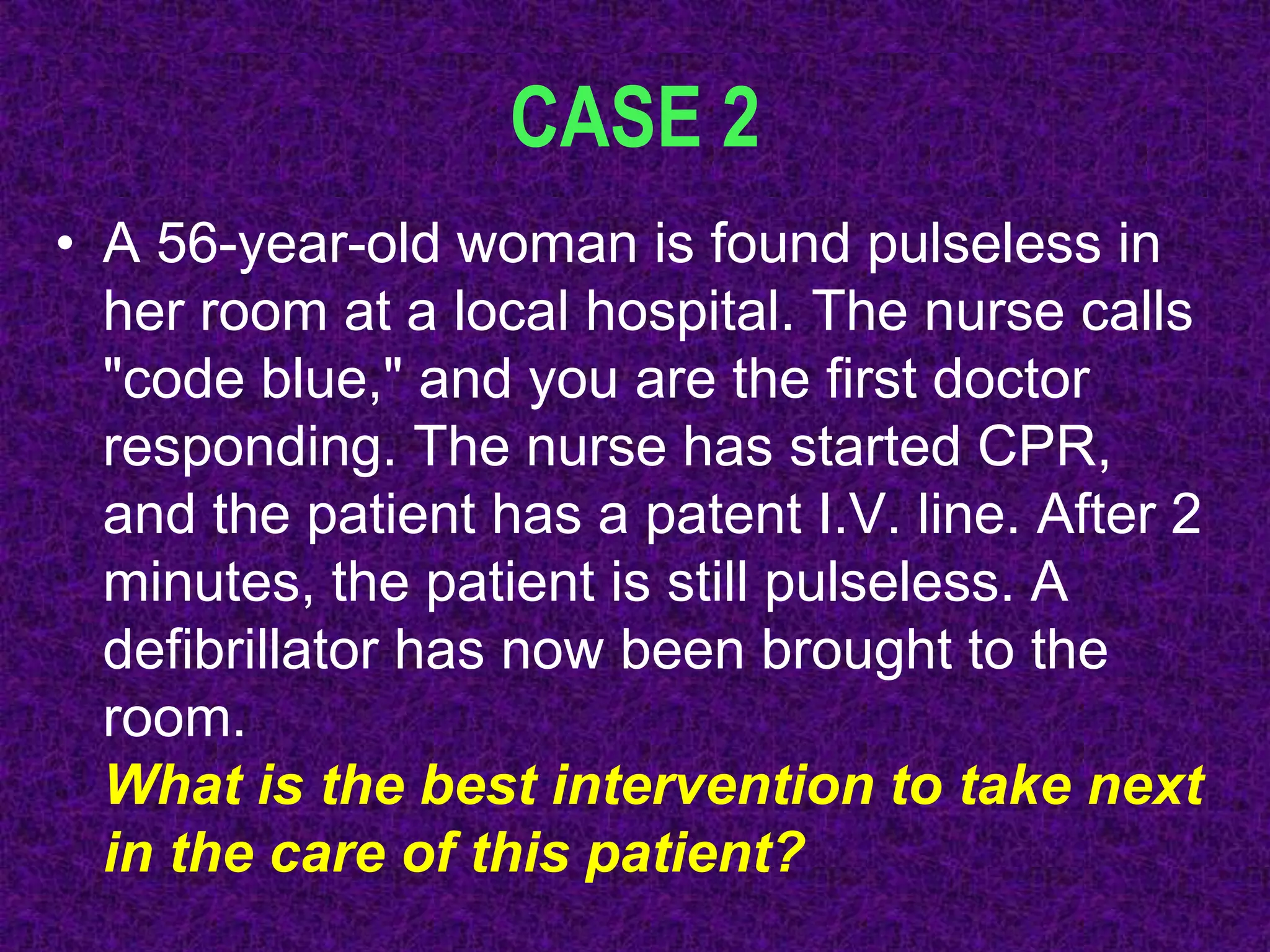 CASE 2
• A 56-year-old woman is found pulseless in
her room at a local hospital. The nurse calls
"code blue," and you are the first doctor
responding. The nurse has started CPR,
and the patient has a patent I.V. line. After 2
minutes, the patient is still pulseless. A
defibrillator has now been brought to the
room.
What is the best intervention to take next
in the care of this patient?
 