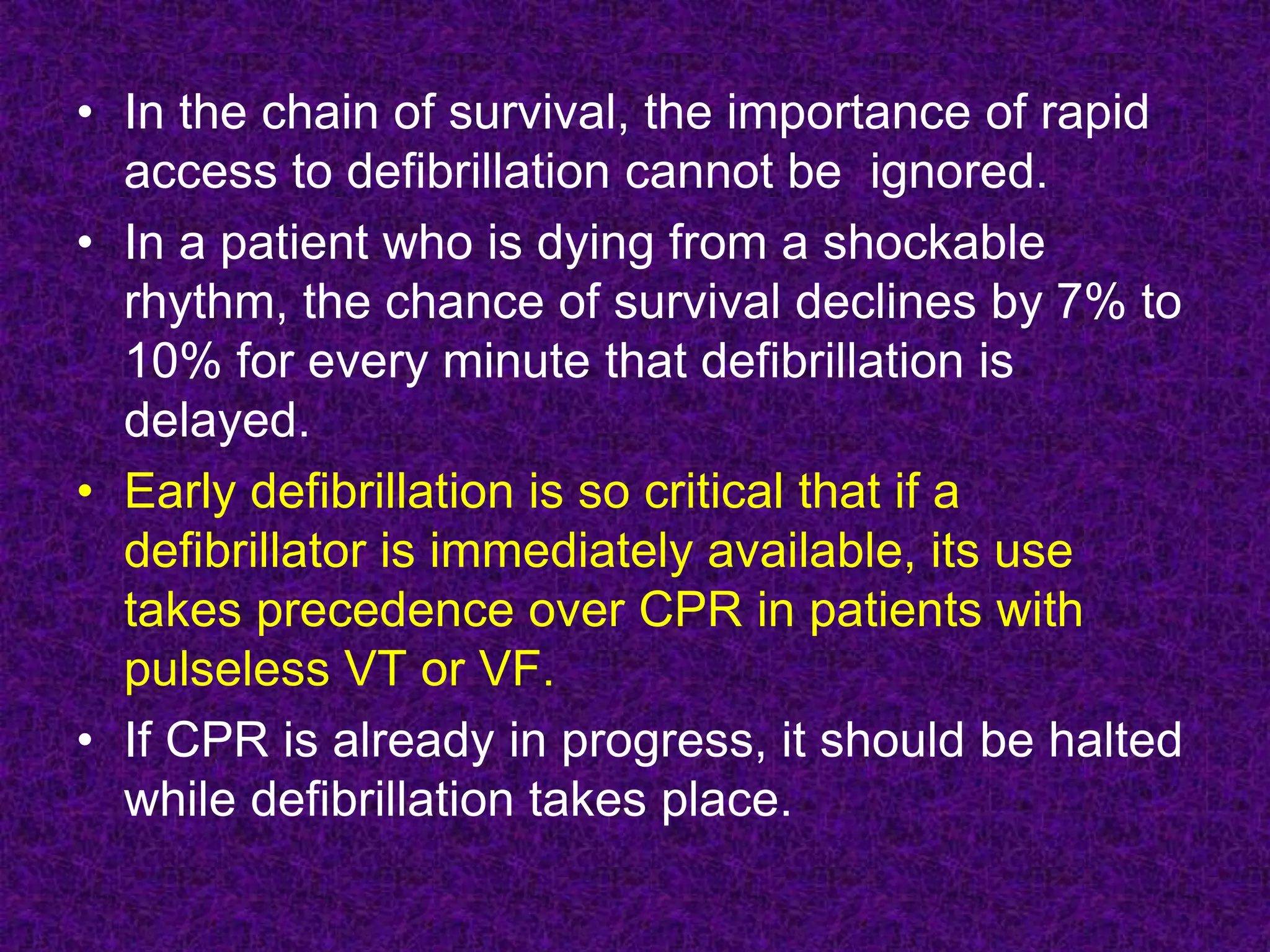 • In the chain of survival, the importance of rapid
access to defibrillation cannot be ignored.
• In a patient who is dying from a shockable
rhythm, the chance of survival declines by 7% to
10% for every minute that defibrillation is
delayed.
• Early defibrillation is so critical that if a
defibrillator is immediately available, its use
takes precedence over CPR in patients with
pulseless VT or VF.
• If CPR is already in progress, it should be halted
while defibrillation takes place.
 