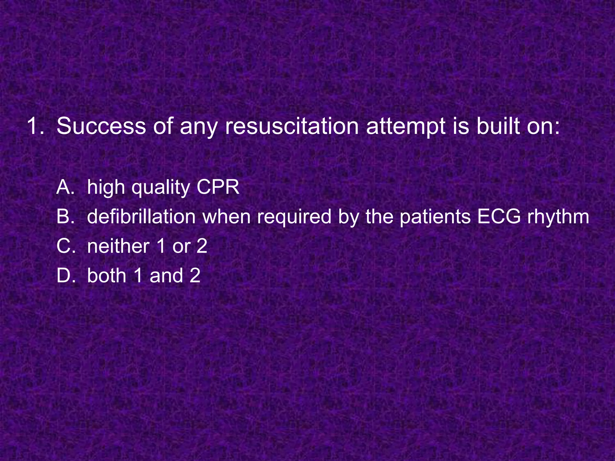 1. Success of any resuscitation attempt is built on:
A. high quality CPR
B. defibrillation when required by the patients ECG rhythm
C. neither 1 or 2
D. both 1 and 2
 