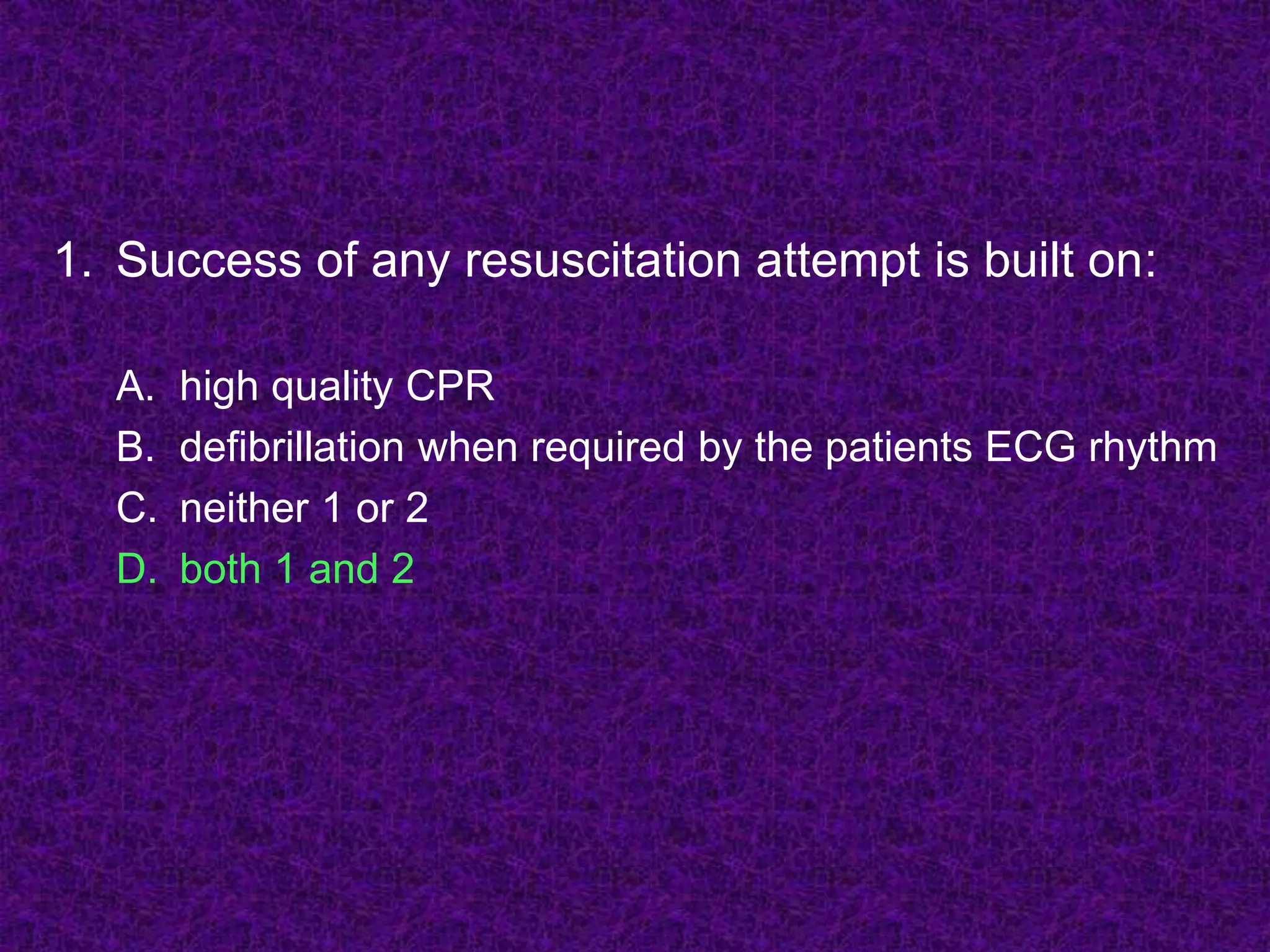 1. Success of any resuscitation attempt is built on:
A. high quality CPR
B. defibrillation when required by the patients ECG rhythm
C. neither 1 or 2
D. both 1 and 2
 
