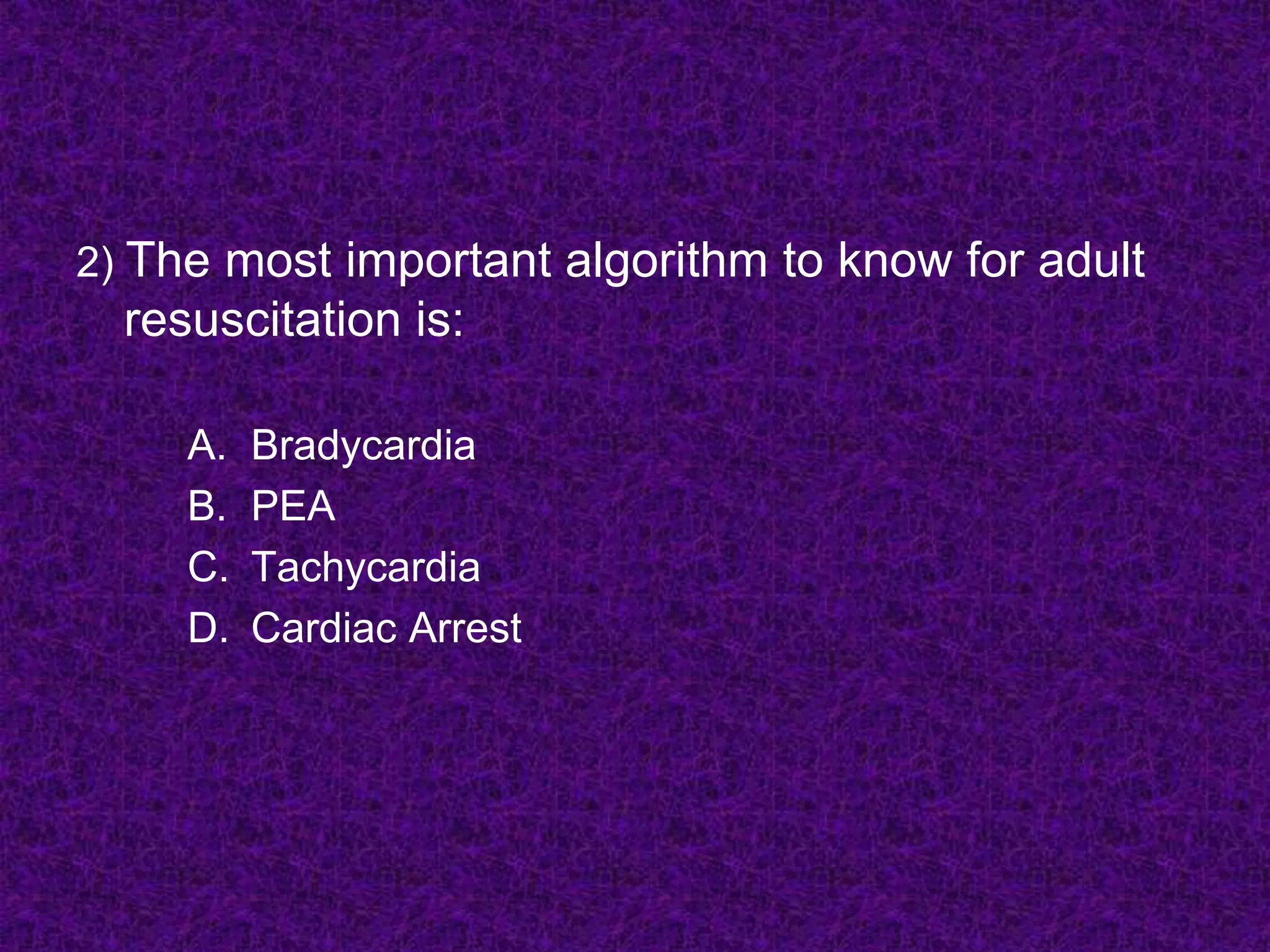 2) The most important algorithm to know for adult
resuscitation is:
A. Bradycardia
B. PEA
C. Tachycardia
D. Cardiac Arrest
 