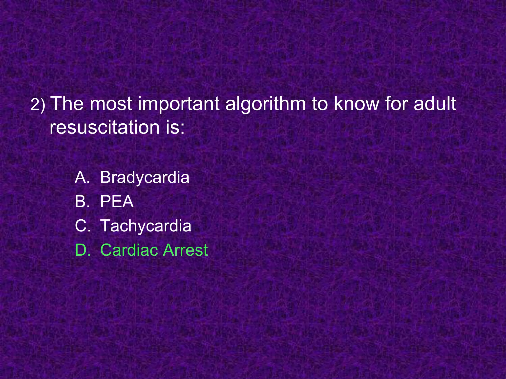 2) The most important algorithm to know for adult
resuscitation is:
A. Bradycardia
B. PEA
C. Tachycardia
D. Cardiac Arrest
 