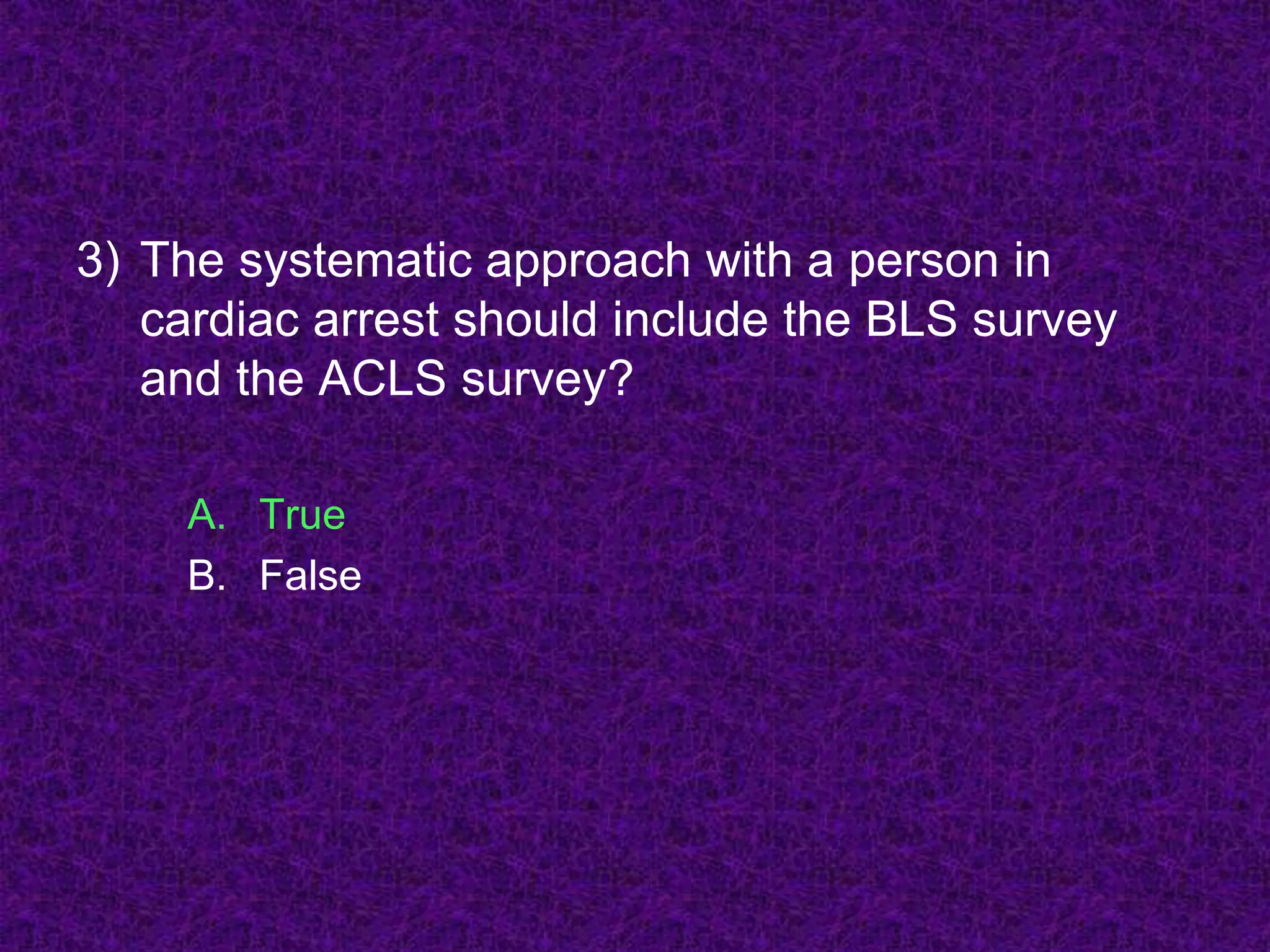 3) The systematic approach with a person in
cardiac arrest should include the BLS survey
and the ACLS survey?
A. True
B. False
 