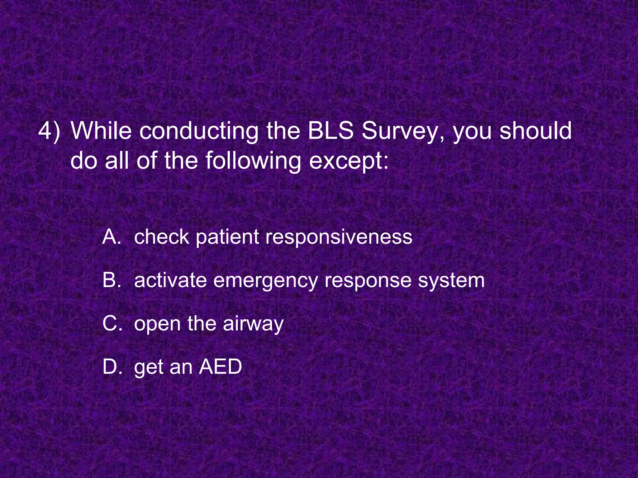4) While conducting the BLS Survey, you should
do all of the following except:
A. check patient responsiveness
B. activate emergency response system
C. open the airway
D. get an AED
 