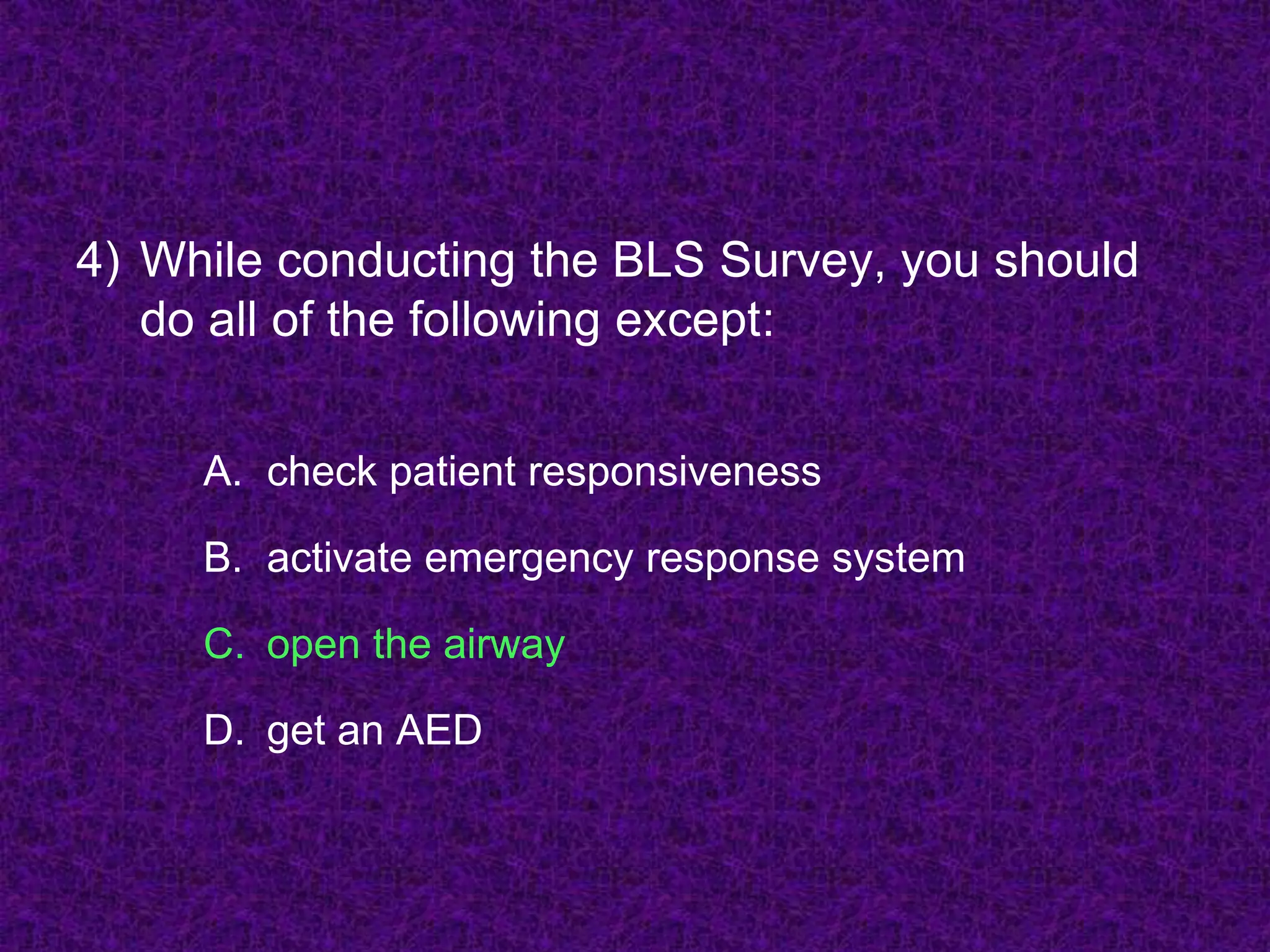 4) While conducting the BLS Survey, you should
do all of the following except:
A. check patient responsiveness
B. activate emergency response system
C. open the airway
D. get an AED
 