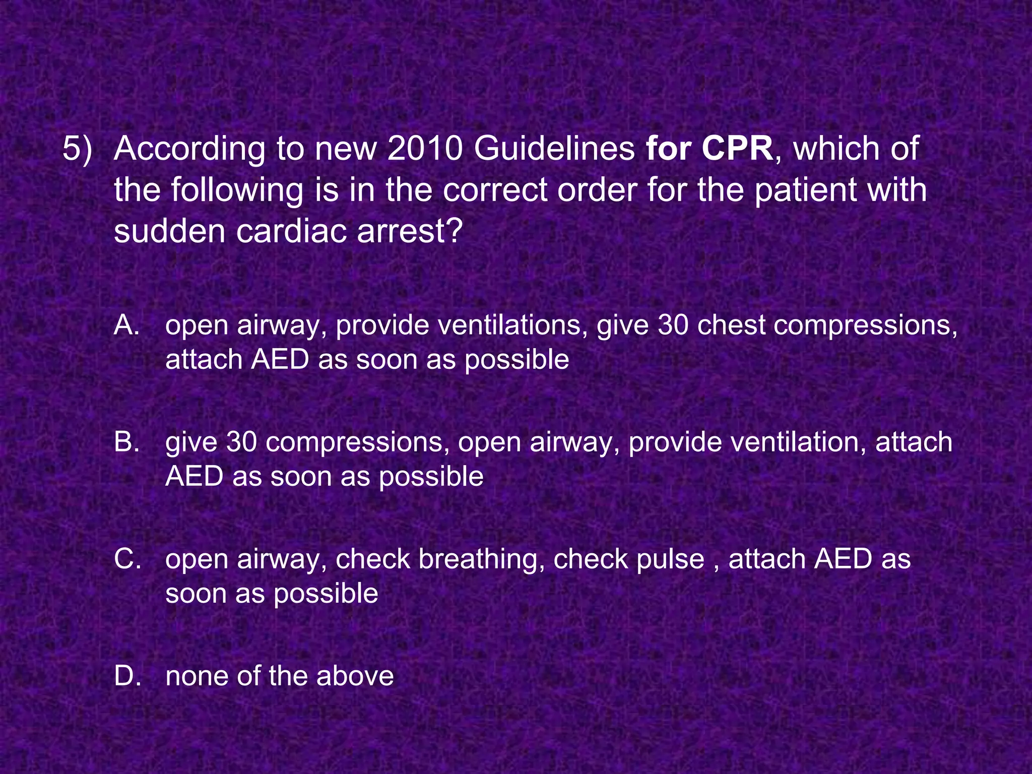5) According to new 2010 Guidelines for CPR, which of
the following is in the correct order for the patient with
sudden cardiac arrest?
A. open airway, provide ventilations, give 30 chest compressions,
attach AED as soon as possible
B. give 30 compressions, open airway, provide ventilation, attach
AED as soon as possible
C. open airway, check breathing, check pulse , attach AED as
soon as possible
D. none of the above
 