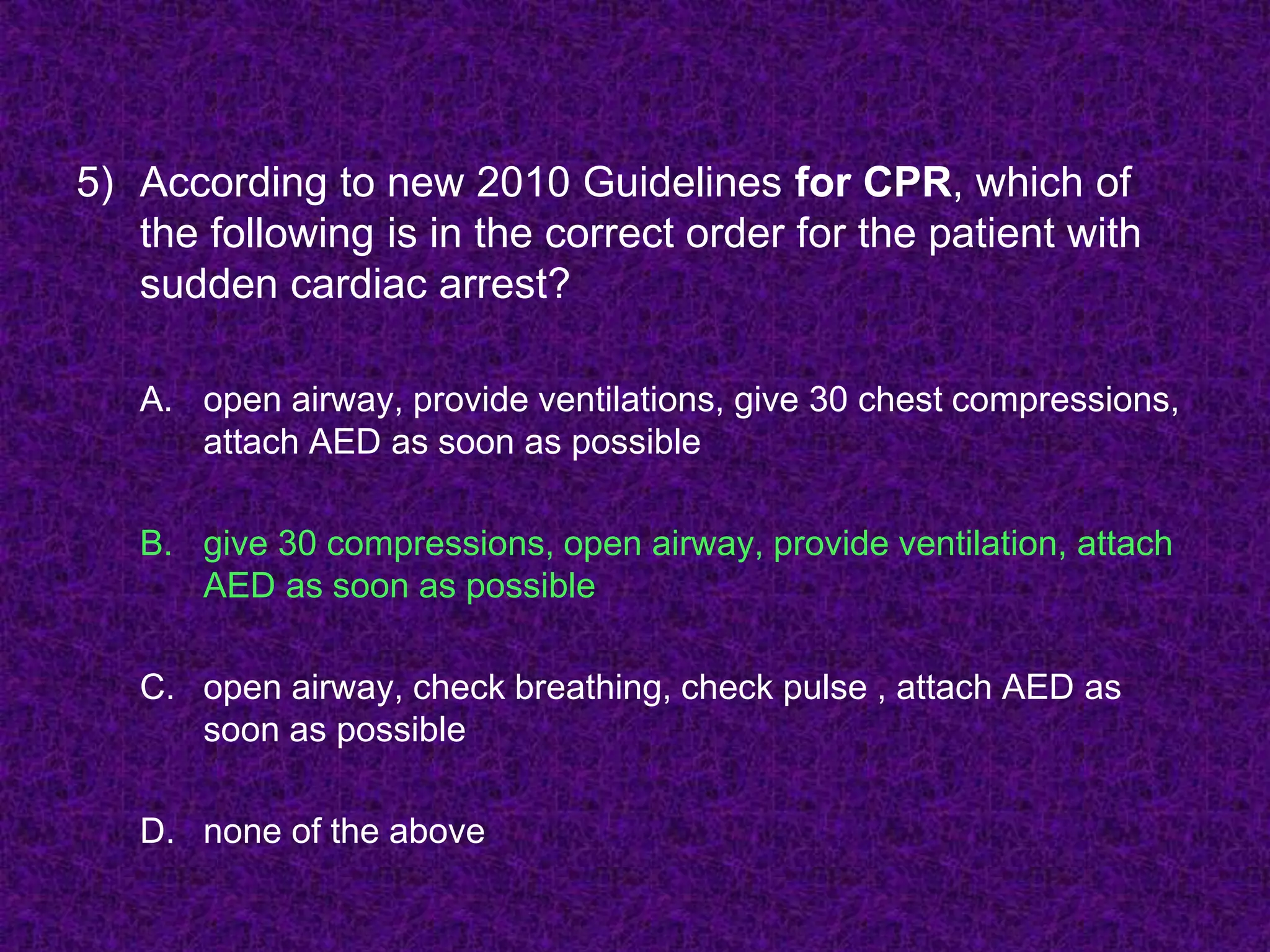 5) According to new 2010 Guidelines for CPR, which of
the following is in the correct order for the patient with
sudden cardiac arrest?
A. open airway, provide ventilations, give 30 chest compressions,
attach AED as soon as possible
B. give 30 compressions, open airway, provide ventilation, attach
AED as soon as possible
C. open airway, check breathing, check pulse , attach AED as
soon as possible
D. none of the above
 