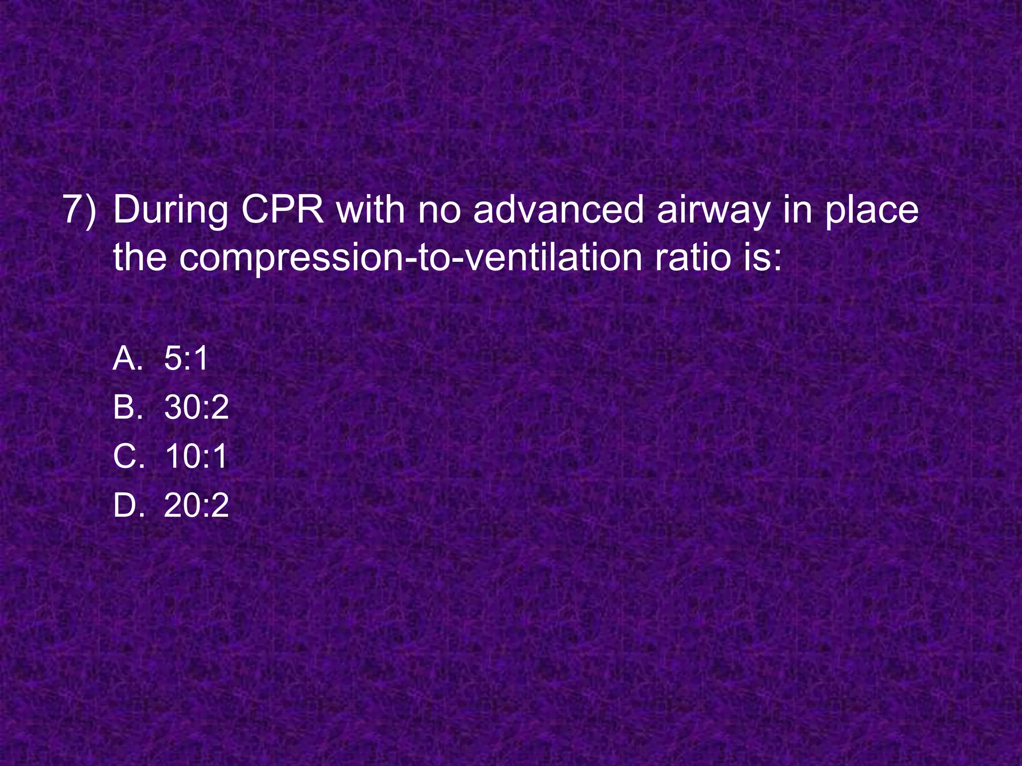 7) During CPR with no advanced airway in place
the compression-to-ventilation ratio is:
A. 5:1
B. 30:2
C. 10:1
D. 20:2
 